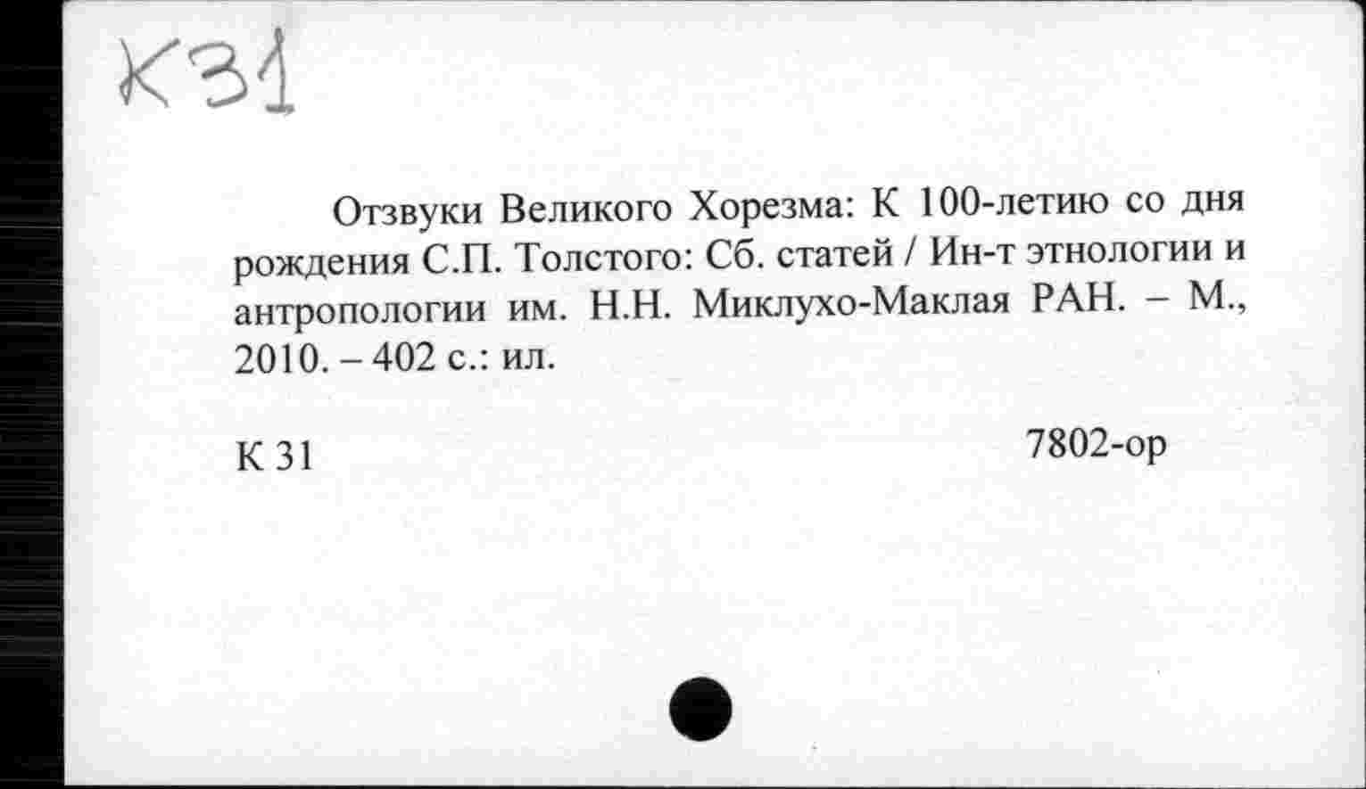 ﻿КЗЇ
Отзвуки Великого Хорезма: К 100-летию со дня рождения С.П. Толстого: Сб. статей / Ин-т этнологии и антропологии им. Н.Н. Миклухо-Маклая РАН. - М., 2010.-402 с.: ил.
КЗ!	7802-ор